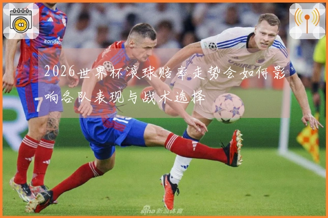 2026世界杯滚球赔率走势会如何影响各队表现与战术选择