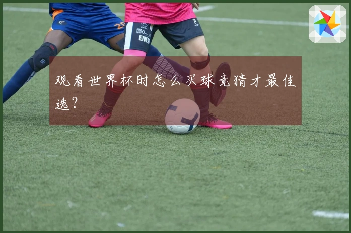 观看世界杯时怎么买球竞猜才最佳选？