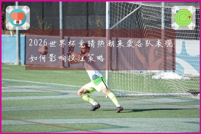 2026世界杯竞猜热潮来袭各队表现如何影响投注策略