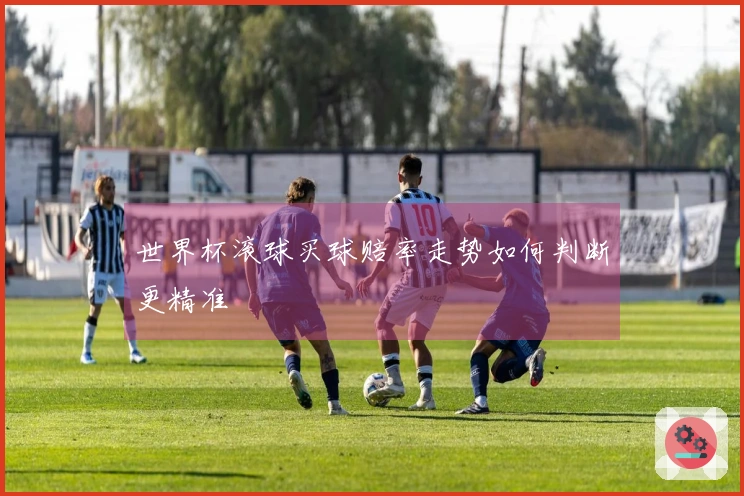 世界杯滚球买球赔率走势如何判断更精准