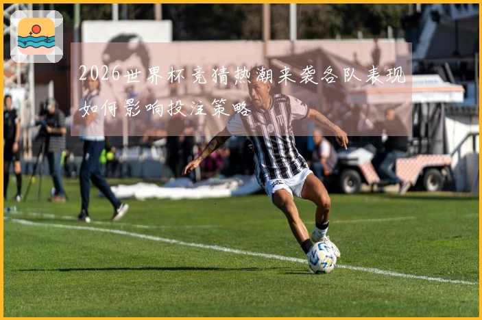 2026世界杯竞猜热潮来袭各队表现如何影响投注策略
